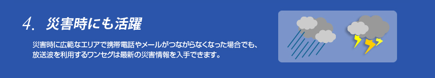 4つの特長
4.災害時にも活躍
災害時に広範なエリアで携帯電話やメールがつながらなくなった場合でも、放送波を利用するワンセグは最新の災害情報を入手できます。