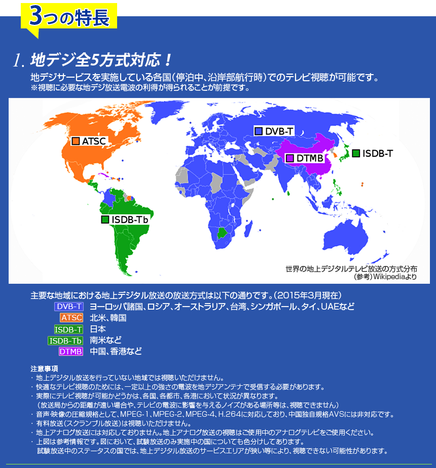 3つの特長
1.地デジ全5方式対応！
地デジサービスを実施している各国（停泊中、沿岸部航行時）でのテレビ視聴が可能です。
※視聴に必要な地デジ放送電波の利得が得らことが前提です。
　
主要な地域における地上デジタル放送の放送方式は以下の通りです。（2015年3月現在）

DVB-T/T2　ヨーロッパ諸国、ロシア、オーストラリア、台湾、タイ、UAEなど

ATSC　北米、韓国

ISDB-T　日本

ISDB-Tb　南米など

DTMB　中国、香港など

注意事項

･ 地上デジタル放送を行っていない地域では視聴いただけません。
･ 快適なテレビ視聴のためには、一定以上の強さの電波を地デジアンテナで受信する必要があります。
･ 実際にテレビ視聴が可能かどうかは、各国、各都市、各港において状況が異なります。
　（放送局からの距離が遠い場合や、テレビの電波に影響を与えるノイズがある場所等は、視聴できません）
･ 音声・映像の圧縮規格として、MPEG-1、MPEG-2、MPEG-4、H.264に対応しており、中国独自規格AVSには非対応です。
･ 有料放送（スクランブル放送）は視聴いただけません。
･ 地上アナログ放送には対応しておりません。地上アナログ放送の視聴はご使用中のアナログテレビをご使用ください。
･ 上図は参考情報です。図において、試験放送のみ実施中の国についても色分けしてあります。
　試験放送中のステータスの国では、地上デジタル放送のサービスエリアが狭い等により、視聴できない可能性があります。
